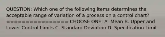 QUESTION: Which one of the following items determines the acceptable range of variation of a process on a control chart? ================ CHOOSE ONE: A. Mean B. Upper and Lower Control Limits C. Standard Deviation D. Specification Limit