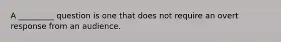 A _________ question is one that does not require an overt response from an audience.