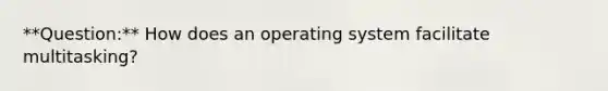 **Question:** How does an operating system facilitate multitasking?