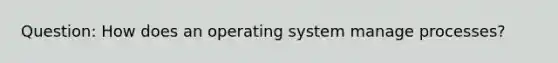 Question: How does an operating system manage processes?