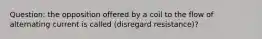 Question: the opposition offered by a coil to the flow of alternating current is called (disregard resistance)?