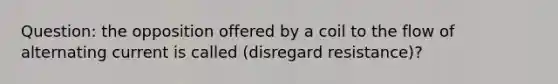 Question: the opposition offered by a coil to the flow of alternating current is called (disregard resistance)?