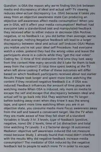 Question: is OSA the reason why we're finding this link between media and discrepancy of ideal and actual self? TV viewing reduces ideal-actual discrepancy (i.e. OSA) because it takes you away from an objective awareness state Can producing an objective self-awareness affect media consumption? When you are in OSA, will it affect your media consumption? Method: had everyone take a standardized test and manipulated feedback they received after to either induce or decrease OSA Positive, negative, or no feedback I.e. you did better than average, worse than average, nothing Negative feedback will lead to a larger discrepancy between ideal and actual self (induces OSA) Makes you realize you're not your ideal self Procedure: had everyone watch a video, pretend they had the wrong video and leave the participants alone in a cubicle while they "get the real video" Coding for: 1) time of first distraction first time they look away from the content How many seconds did it take for them to look away from the content? 2) total time spent looking at the TV when left alone Looking if either of these outcomes will differ based on which feedback participants received about test earlier Results People took longer and spent more time watching the content if they received negative feedback (i.e. if OSA was induced) Feedback influences the amount of time people are watching media When OSA is induced, rely more on media to escape the self and escape that discrepancy between ideal and actual self to go back into SSA They watched the TV longer before looking away even when they knew it was the wrong tape, and spent more time watching When you are in an objective state, you consume media more Focus awareness away from the self and toward a convenient target, like the TV when they are made aware of how they fall short of a standard Variables in Study 3 IV: 3 levels, type of feedback (positive, negative, none) DV: 2 levels, time of 1st distraction and total time watching TV Levels: 3 x 2 factorial design (6 outcomes) Mediator: objective self awareness induced Did not measure mood because Study 1 already found that mood didn't interfere with the results Why did negative feedback increase media consumption? The mediator of OSA induced by the negative feedback led to people to watch more TV in order to escape