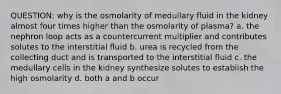 QUESTION: why is the osmolarity of medullary fluid in the kidney almost four times higher than the osmolarity of plasma? a. the nephron loop acts as a countercurrent multiplier and contributes solutes to the interstitial fluid b. urea is recycled from the collecting duct and is transported to the interstitial fluid c. the medullary cells in the kidney synthesize solutes to establish the high osmolarity d. both a and b occur