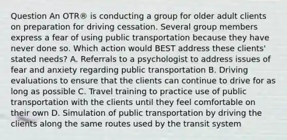 Question An OTR® is conducting a group for older adult clients on preparation for driving cessation. Several group members express a fear of using public transportation because they have never done so. Which action would BEST address these clients' stated needs? A. Referrals to a psychologist to address issues of fear and anxiety regarding public transportation B. Driving evaluations to ensure that the clients can continue to drive for as long as possible C. Travel training to practice use of public transportation with the clients until they feel comfortable on their own D. Simulation of public transportation by driving the clients along the same routes used by the transit system