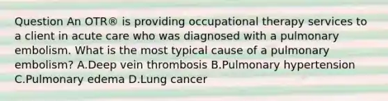 Question An OTR® is providing occupational therapy services to a client in acute care who was diagnosed with a pulmonary embolism. What is the most typical cause of a pulmonary embolism? A.Deep vein thrombosis B.Pulmonary hypertension C.Pulmonary edema D.Lung cancer