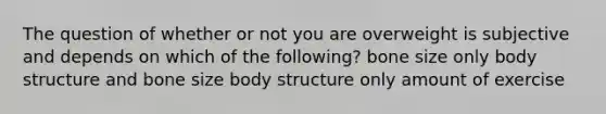 The question of whether or not you are overweight is subjective and depends on which of the following? bone size only body structure and bone size body structure only amount of exercise