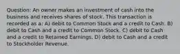 Question: An owner makes an investment of cash into the business and receives shares of stock. This transaction is recorded as a: A) debit to Common Stock and a credit to Cash. B) debit to Cash and a credit to Common Stock. C) debit to Cash and a credit to Retained Earnings. D) debit to Cash and a credit to Stockholder Revenue.