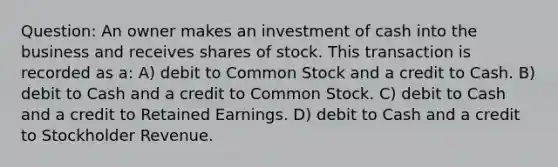 Question: An owner makes an investment of cash into the business and receives shares of stock. This transaction is recorded as a: A) debit to Common Stock and a credit to Cash. B) debit to Cash and a credit to Common Stock. C) debit to Cash and a credit to Retained Earnings. D) debit to Cash and a credit to Stockholder Revenue.