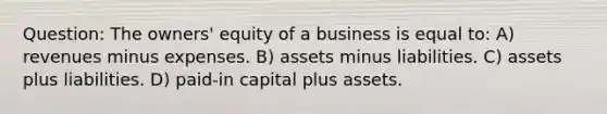 Question: The owners' equity of a business is equal to: A) revenues minus expenses. B) assets minus liabilities. C) assets plus liabilities. D) paid-in capital plus assets.