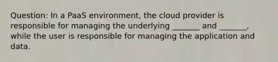 Question: In a PaaS environment, the cloud provider is responsible for managing the underlying _______ and _______, while the user is responsible for managing the application and data.