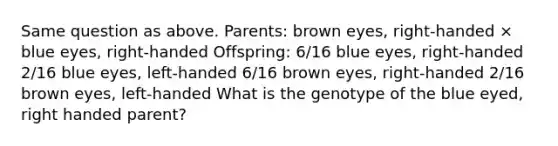 Same question as above. Parents: brown eyes, right-handed × blue eyes, right-handed Offspring: 6/16 blue eyes, right-handed 2/16 blue eyes, left-handed 6/16 brown eyes, right-handed 2/16 brown eyes, left-handed What is the genotype of the blue eyed, right handed parent?