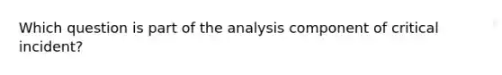 Which question is part of the analysis component of critical incident?