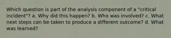 Which question is part of the analysis component of a "critical incident"? a. Why did this happen? b. Who was involved? c. What next steps can be taken to produce a different outcome? d. What was learned?