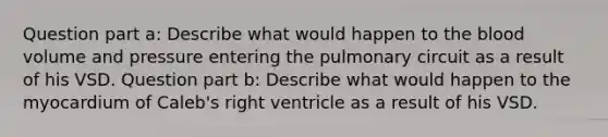 Question part a: Describe what would happen to <a href='https://www.questionai.com/knowledge/k7oXMfj7lk-the-blood' class='anchor-knowledge'>the blood</a> volume and pressure entering the pulmonary circuit as a result of his VSD. Question part b: Describe what would happen to the myocardium of Caleb's right ventricle as a result of his VSD.