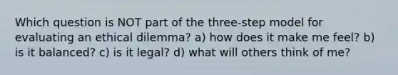 Which question is NOT part of the three-step model for evaluating an ethical dilemma? a) how does it make me feel? b) is it balanced? c) is it legal? d) what will others think of me?