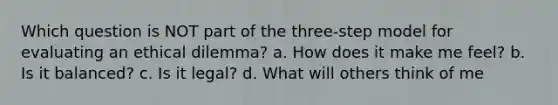 Which question is NOT part of the three-step model for evaluating an ethical dilemma? a. How does it make me feel? b. Is it balanced? c. Is it legal? d. What will others think of me