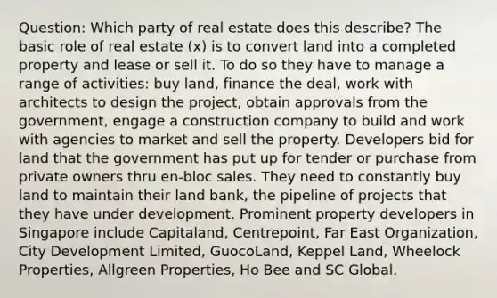 Question: Which party of real estate does this describe? The basic role of real estate (x) is to convert land into a completed property and lease or sell it. To do so they have to manage a range of activities: buy land, finance the deal, work with architects to design the project, obtain approvals from the government, engage a construction company to build and work with agencies to market and sell the property. Developers bid for land that the government has put up for tender or purchase from private owners thru en-bloc sales. They need to constantly buy land to maintain their land bank, the pipeline of projects that they have under development. Prominent property developers in Singapore include Capitaland, Centrepoint, Far East Organization, City Development Limited, GuocoLand, Keppel Land, Wheelock Properties, Allgreen Properties, Ho Bee and SC Global.