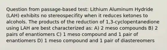 Question from passage-based test: Lithium Aluminum Hydride (LAH) exhibits no stereospecifity when it reduces ketones to alcohols. The products of the reduction of 1,3-cyclopentanedione using LAH are best characterized as: A) 2 meso compounds B) 2 pairs of enantiomers C) 1 meso compound and 1 pair of enantiomers D) 1 meso compound and 1 pair of diastereomers