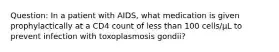 Question: In a patient with AIDS, what medication is given prophylactically at a CD4 count of less than 100 cells/μL to prevent infection with toxoplasmosis gondii?