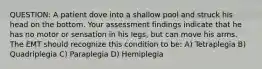 QUESTION: A patient dove into a shallow pool and struck his head on the bottom. Your assessment findings indicate that he has no motor or sensation in his legs, but can move his arms. The EMT should recognize this condition to be: A) Tetraplegia B) Quadriplegia C) Paraplegia D) Hemiplegia