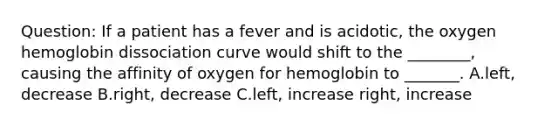 Question: If a patient has a fever and is acidotic, the oxygen hemoglobin dissociation curve would shift to the ________, causing the affinity of oxygen for hemoglobin to _______. A.left, decrease B.right, decrease C.left, increase right, increase