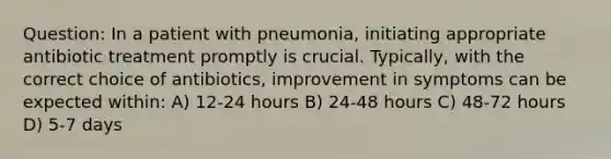 Question: In a patient with pneumonia, initiating appropriate antibiotic treatment promptly is crucial. Typically, with the correct choice of antibiotics, improvement in symptoms can be expected within: A) 12-24 hours B) 24-48 hours C) 48-72 hours D) 5-7 days