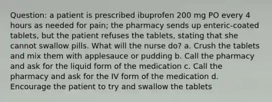 Question: a patient is prescribed ibuprofen 200 mg PO every 4 hours as needed for pain; the pharmacy sends up enteric-coated tablets, but the patient refuses the tablets, stating that she cannot swallow pills. What will the nurse do? a. Crush the tablets and mix them with applesauce or pudding b. Call the pharmacy and ask for the liquid form of the medication c. Call the pharmacy and ask for the IV form of the medication d. Encourage the patient to try and swallow the tablets