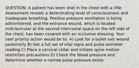 QUESTION: A patient has been shot in the chest with a rifle. Assessment reveals a deteriorating level of consciousness and inadequate breathing. Positive pressure ventilation is being administered, and the entrance wound, which is located midclavicular at the second intercostal space on the left side of the chest, has been covered with an occlusive dressing. Your next priority action would be to: A) Look for a bullet exit wound posteriorly B) Get a full set of vital signs and pulse oximeter reading C) Place a cervical collar and initiate spine motion restriction precautions D) Check <a href='https://www.questionai.com/knowledge/k7oXMfj7lk-the-blood' class='anchor-knowledge'>the blood</a> pressure and determine whether a narrow pulse pressure exists