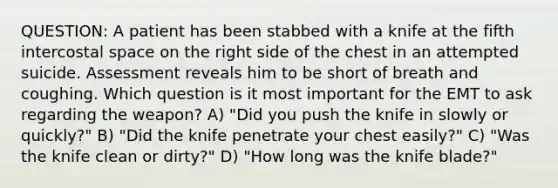 QUESTION: A patient has been stabbed with a knife at the fifth intercostal space on the right side of the chest in an attempted suicide. Assessment reveals him to be short of breath and coughing. Which question is it most important for the EMT to ask regarding the weapon? A) "Did you push the knife in slowly or quickly?" B) "Did the knife penetrate your chest easily?" C) "Was the knife clean or dirty?" D) "How long was the knife blade?"