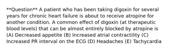 **Question** A patient who has been taking digoxin for several years for chronic heart failure is about to receive atropine for another condition. A common effect of digoxin (at therapeutic blood levels) that can be almost entirely blocked by atropine is (A) Decreased appetite (B) Increased atrial contractility (C) Increased PR interval on the ECG (D) Headaches (E) Tachycardia