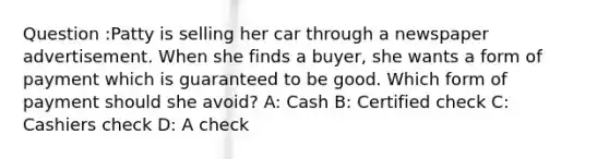 Question :Patty is selling her car through a newspaper advertisement. When she finds a buyer, she wants a form of payment which is guaranteed to be good. Which form of payment should she avoid? A: Cash B: Certified check C: Cashiers check D: A check