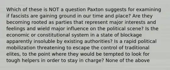 Which of these is NOT a question Paxton suggests for examining if fascists are gaining ground in our time and place? Are they becoming rooted as parties that represent major interests and feelings and wield major influence on the political scene? Is the economic or constitutional system in a state of blockage apparently insoluble by existing authorities? Is a rapid political mobilization threatening to escape the control of traditional elites, to the point where they would be tempted to look for tough helpers in order to stay in charge? None of the above