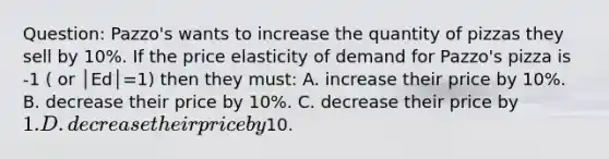 Question: Pazzo's wants to increase the quantity of pizzas they sell by 10%. If the price elasticity of demand for Pazzo's pizza is -1 ( or │Ed│=1) then they must: A. increase their price by 10%. B. decrease their price by 10%. C. decrease their price by 1. D. decrease their price by10.