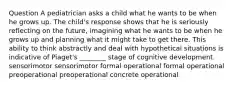 Question A pediatrician asks a child what he wants to be when he grows up. The child's response shows that he is seriously reflecting on the future, imagining what he wants to be when he grows up and planning what it might take to get there. This ability to think abstractly and deal with hypothetical situations is indicative of Piaget's ________ stage of cognitive development. sensorimotor sensorimotor formal operational formal operational preoperational preoperational concrete operational