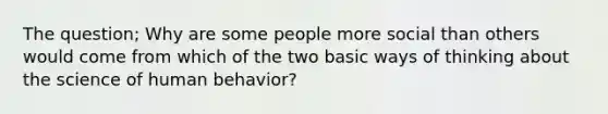 The question; Why are some people more social than others would come from which of the two basic ways of thinking about the science of human behavior?