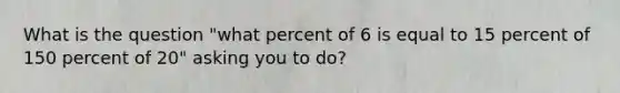 What is the question "what percent of 6 is equal to 15 percent of 150 percent of 20" asking you to do?