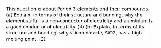 This question is about Period 3 elements and their compounds. (a) Explain, in terms of their structure and bonding, why the element sulfur is a non-conductor of electricity and aluminium is a good conductor of electricity. (4) (b) Explain, in terms of its structure and bonding, why silicon dioxide, SiO2, has a high melting point. (2)