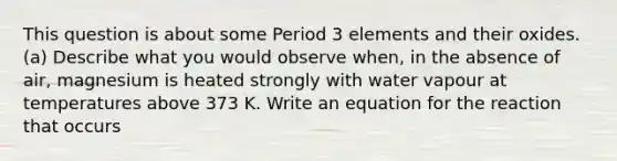 This question is about some Period 3 elements and their oxides. (a) Describe what you would observe when, in the absence of air, magnesium is heated strongly with water vapour at temperatures above 373 K. Write an equation for the reaction that occurs