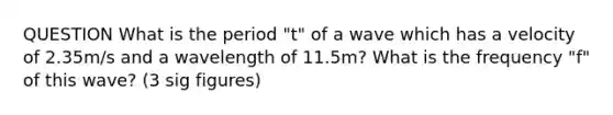 QUESTION What is the period "t" of a wave which has a velocity of 2.35m/s and a wavelength of 11.5m? What is the frequency "f" of this wave? (3 sig figures)