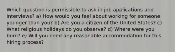 Which question is permissible to ask in job applications and interviews? a) How would you feel about working for someone younger than you? b) Are you a citizen of the United States? c) What religious holidays do you observe? d) Where were you born? e) Will you need any reasonable accommodation for this hiring process?