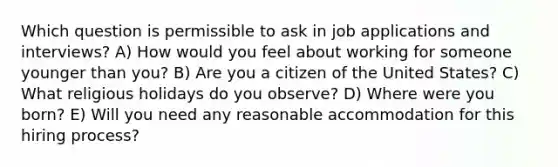 Which question is permissible to ask in job applications and interviews? A) How would you feel about working for someone younger than you? B) Are you a citizen of the United States? C) What religious holidays do you observe? D) Where were you born? E) Will you need any reasonable accommodation for this hiring process?