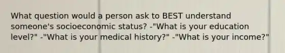 What question would a person ask to BEST understand someone's socioeconomic status? -"What is your education level?" -"What is your medical history?" -"What is your income?"