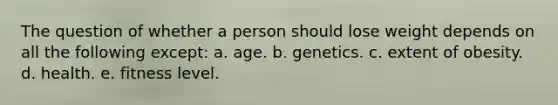 The question of whether a person should lose weight depends on all the following except: a. age. b. genetics. c. extent of obesity. d. health. e. fitness level.