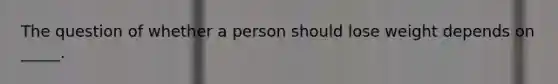 ​The question of whether a person should lose weight depends on _____.