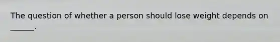 The question of whether a person should lose weight depends on ______.