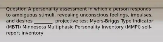 Question A personality assessment in which a person responds to ambiguous stimuli, revealing unconscious feelings, impulses, and desires ________. projective test Myers-Briggs Type Indicator (MBTI) Minnesota Multiphasic Personality Inventory (MMPI) self-report inventory