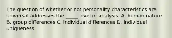 The question of whether or not personality characteristics are universal addresses the _____ level of analysis. A. human nature B. group differences C. individual differences D. individual uniqueness