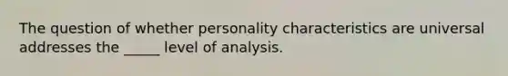 The question of whether personality characteristics are universal addresses the _____ level of analysis.