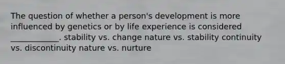 The question of whether a person's development is more influenced by genetics or by life experience is considered ____________. stability vs. change nature vs. stability continuity vs. discontinuity nature vs. nurture